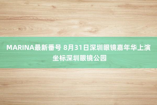 MARINA最新番号 8月31日深圳眼镜嘉年华上演 坐标深圳眼镜公园