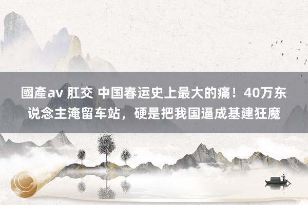 國產av 肛交 中国春运史上最大的痛！40万东说念主淹留车站，硬是把我国逼成基建狂魔