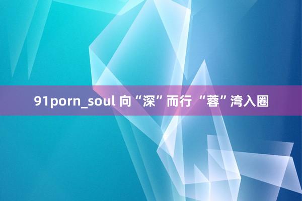 91porn_soul 向“深”而行 “蓉”湾入圈