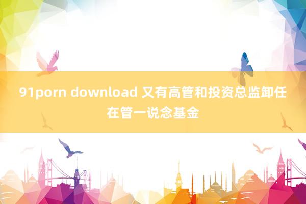 91porn download 又有高管和投资总监卸任在管一说念基金