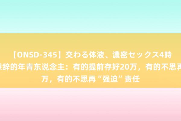 【ONSD-345】交わる体液、濃密セックス4時間 那些年底裸辞的年青东说念主：有的提前存好20万，有的不思再“强迫”责任