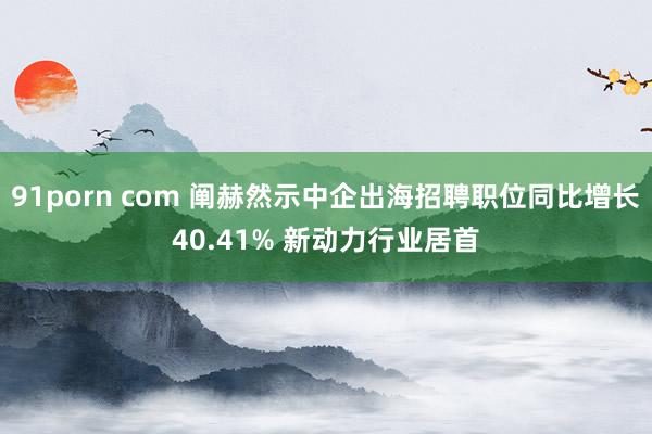 91porn com 阐赫然示中企出海招聘职位同比增长40.41% 新动力行业居首