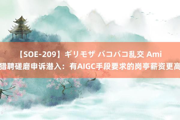 【SOE-209】ギリモザ バコバコ乱交 Ami 猎聘磋磨申诉潜入：有AIGC手段要求的岗亭薪资更高