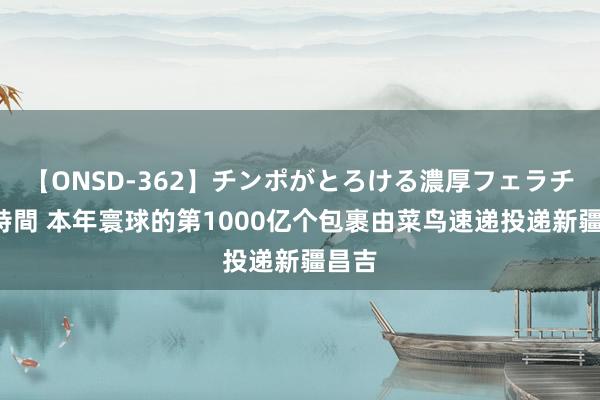 【ONSD-362】チンポがとろける濃厚フェラチオ4時間 本年寰球的第1000亿个包裹由菜鸟速递投递新疆昌吉