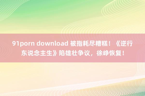 91porn download 被指耗尽糟糕！《逆行东说念主生》陷雄壮争议，徐峥恢复！