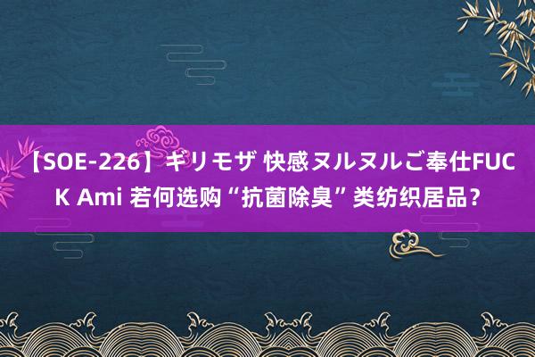 【SOE-226】ギリモザ 快感ヌルヌルご奉仕FUCK Ami 若何选购“抗菌除臭”类纺织居品？