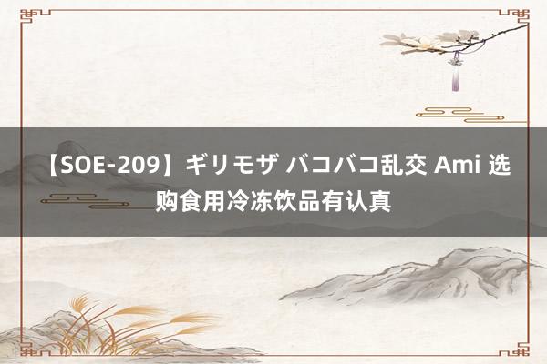 【SOE-209】ギリモザ バコバコ乱交 Ami 选购食用冷冻饮品有认真