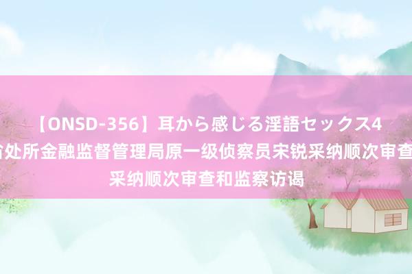 【ONSD-356】耳から感じる淫語セックス4時間 贵州省处所金融监督管理局原一级侦察员宋锐采纳顺次审查和监察访谒