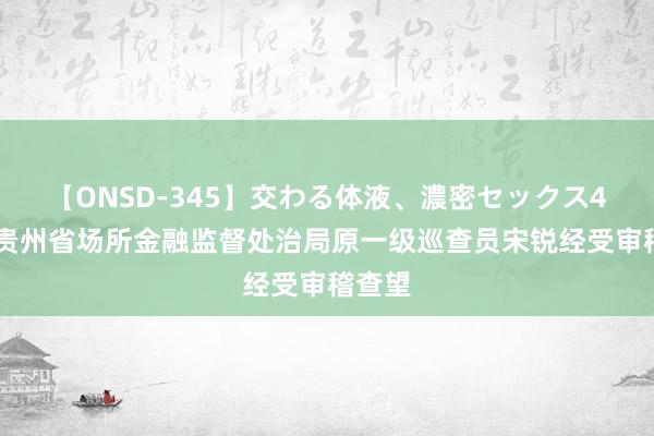 【ONSD-345】交わる体液、濃密セックス4時間 贵州省场所金融监督处治局原一级巡查员宋锐经受审稽查望