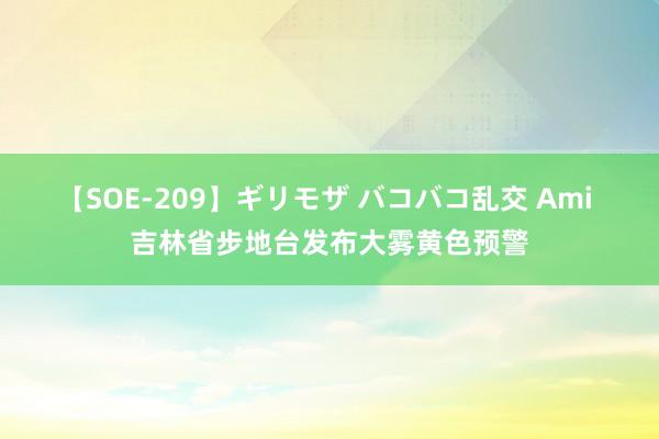 【SOE-209】ギリモザ バコバコ乱交 Ami 吉林省步地台发布大雾黄色预警