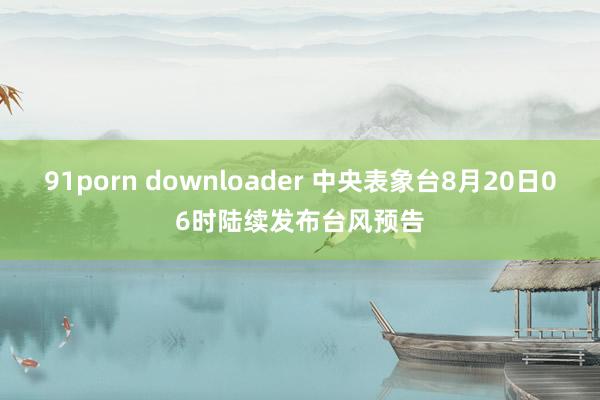 91porn downloader 中央表象台8月20日06时陆续发布台风预告