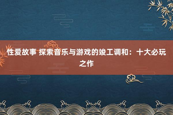 性爱故事 探索音乐与游戏的竣工调和：十大必玩之作