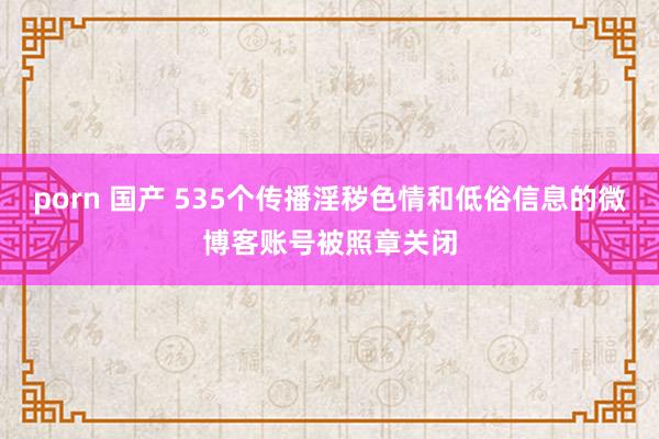 porn 国产 535个传播淫秽色情和低俗信息的微博客账号被照章关闭