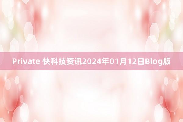 Private 快科技资讯2024年01月12日Blog版