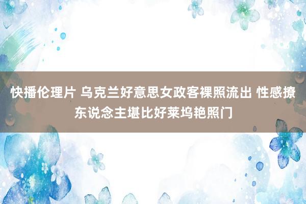 快播伦理片 乌克兰好意思女政客裸照流出 性感撩东说念主堪比好莱坞艳照门