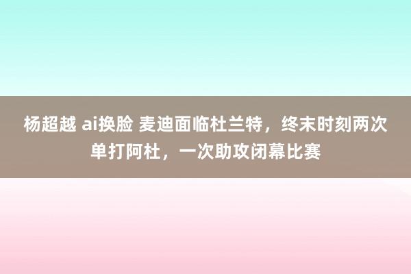 杨超越 ai换脸 麦迪面临杜兰特，终末时刻两次单打阿杜，一次助攻闭幕比赛