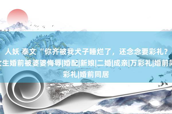 人妖 泰文 “你齐被我犬子睡烂了，还念念要彩礼？”女生婚前被婆婆侮辱|婚配|新娘|二婚|成亲|万彩礼|婚前同居