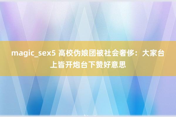 magic_sex5 高校伪娘团被社会奢侈：大家台上皆开炮台下赞好意思