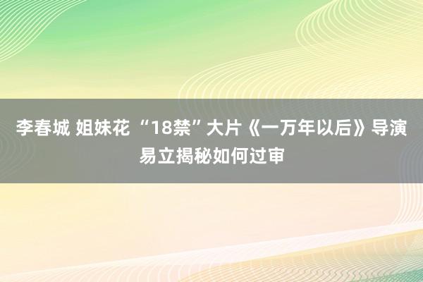 李春城 姐妹花 “18禁”大片《一万年以后》导演易立揭秘如何过审