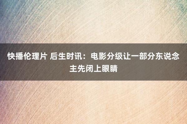 快播伦理片 后生时讯：电影分级让一部分东说念主先闭上眼睛