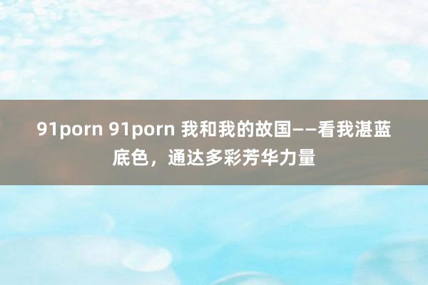 91porn 91porn 我和我的故国——看我湛蓝底色，通达多彩芳华力量