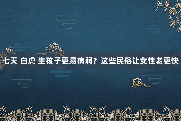 七天 白虎 生孩子更易病弱？这些民俗让女性老更快