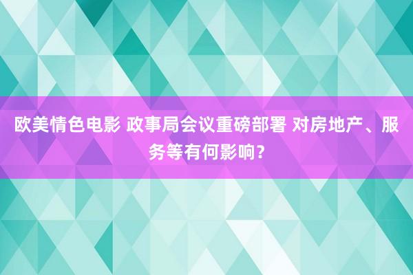 欧美情色电影 政事局会议重磅部署 对房地产、服务等有何影响？