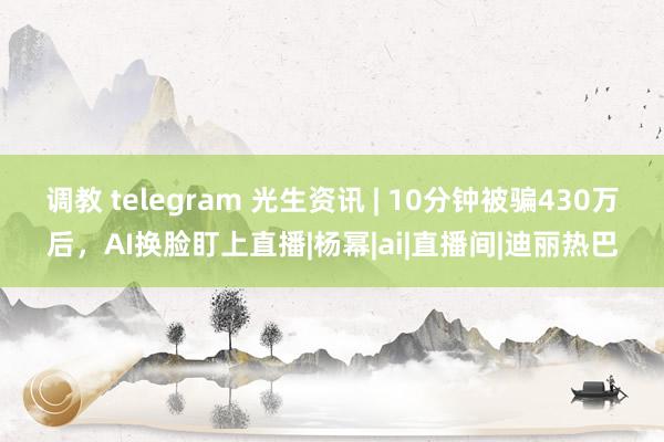 调教 telegram 光生资讯 | 10分钟被骗430万后，AI换脸盯上直播|杨幂|ai|直播间|迪丽热巴