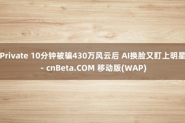 Private 10分钟被骗430万风云后 AI换脸又盯上明星 - cnBeta.COM 移动版(WAP)