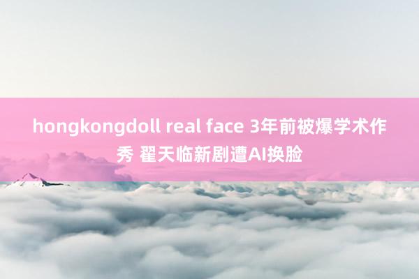 hongkongdoll real face 3年前被爆学术作秀 翟天临新剧遭AI换脸